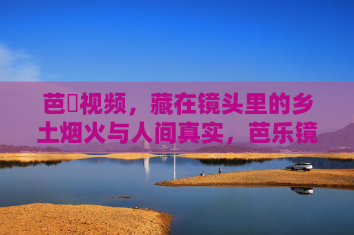 芭樂视频，藏在镜头里的乡土烟火与人间真实，芭乐镜头，乡土烟火与人间真实