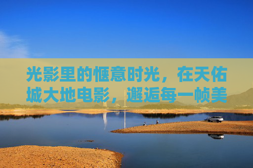 光影里的惬意时光，在天佑城大地电影，邂逅每一帧美好，天佑城大地电影，光影里的惬意时光，邂逅帧帧美好