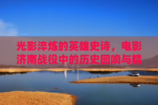 光影淬炼的英雄史诗，电影济南战役中的历史回响与精神丰碑，光影淬炼的英雄史诗，济南战役的历史回响与精神丰碑