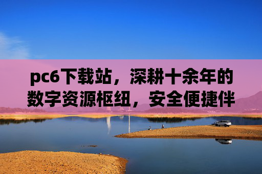pc6下载站，深耕十余年的数字资源枢纽，安全便捷伴你行，pc6下载站，十余年数字资源枢纽，安全便捷伴你行