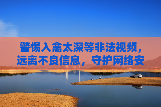 警惕入禽太深等非法视频，远离不良信息，守护网络安全，警惕非法视频，守护网络安全