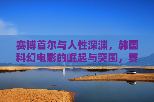 赛博首尔与人性深渊，韩国科幻电影的崛起与突围，赛博首尔与人性深渊，韩国科幻电影的崛起与突围