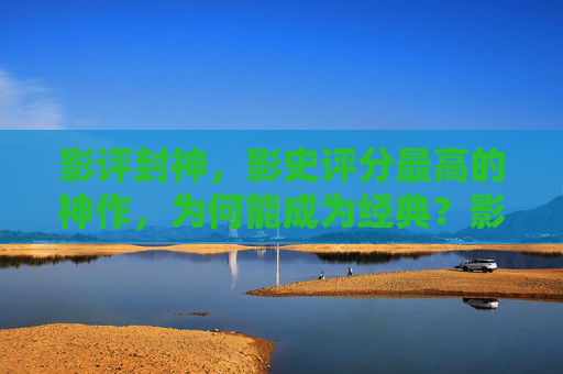影评封神，影史评分最高的神作，为何能成为经典？影史最高分神作，影评封神，为何成经典？
