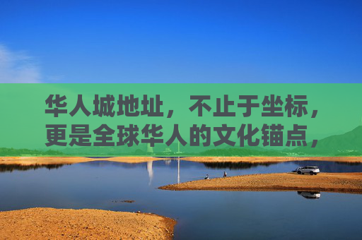 华人城地址，不止于坐标，更是全球华人的文化锚点，华人城地址，不止于坐标，更是全球华人文化锚点