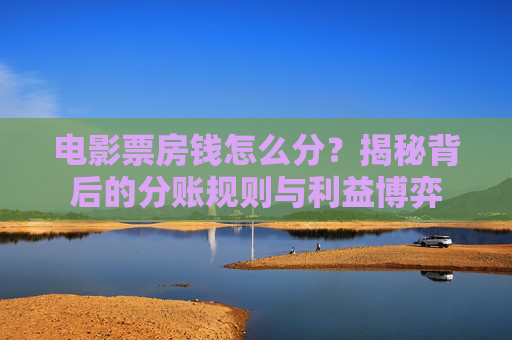 电影票房钱怎么分？揭秘背后的分账规则与利益博弈