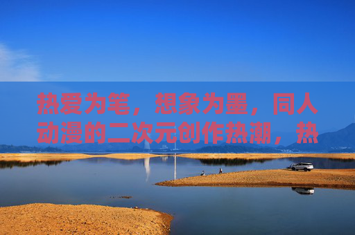热爱为笔，想象为墨，同人动漫的二次元创作热潮，热爱为笔，想象为墨，同人动漫二次元创作热潮