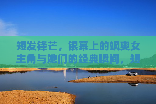 短发锋芒，银幕上的飒爽女主角与她们的经典瞬间，短发锋芒，银幕飒爽女主的经典定格