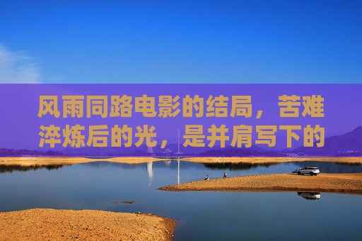 风雨同路电影的结局，苦难淬炼后的光，是并肩写下的答案，风雨同路，淬炼之光，并肩写就的答案