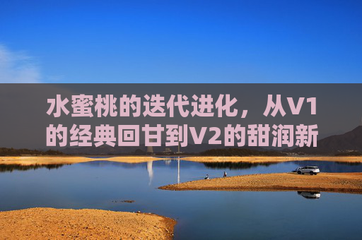 水蜜桃的迭代进化，从V1的经典回甘到V2的甜润新境