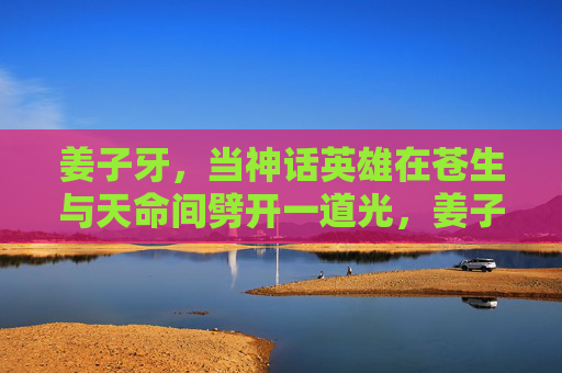 姜子牙，当神话英雄在苍生与天命间劈开一道光，姜子牙，苍生与天命间的劈光者