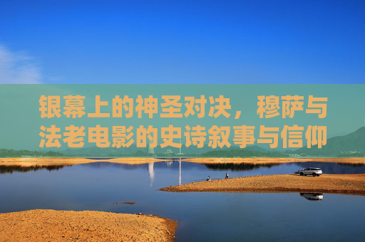 银幕上的神圣对决，穆萨与法老电影的史诗叙事与信仰叩问，穆萨与法老，银幕史诗中的神圣对决与信仰叩问
