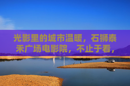 光影里的城市温暖，石狮泰禾广场电影院，不止于看，石狮泰禾广场影城，光影里的城市温暖，不止于看