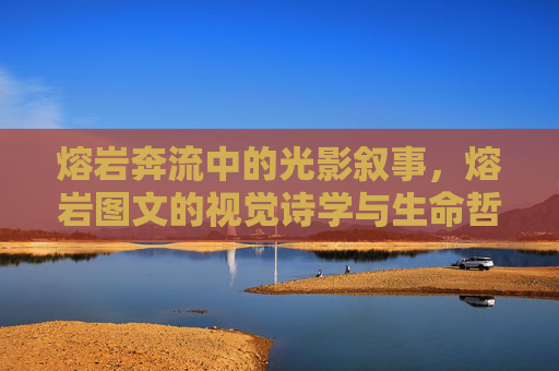 熔岩奔流中的光影叙事，熔岩图文的视觉诗学与生命哲思，熔岩奔流的光影诗学与生命哲思