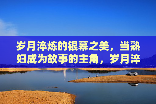 岁月淬炼的银幕之美，当熟妇成为故事的主角，岁月淬炼的银幕主角，熟妇之美叙事