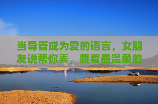 当导管成为爱的语言，女朋友说帮你弄，藏着最温柔的担当，导管是爱的语言，她帮你弄的温柔担当