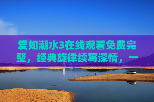爱如潮水3在线观看免费完整，经典旋律续写深情，一键触达情感共振，爱如潮水3免费在线观看，经典旋律续深情，一键触达情感共振