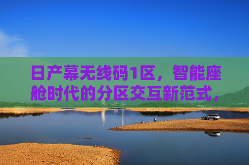 日产幕无线码1区，智能座舱时代的分区交互新范式，日产幕无线码1区，智能座舱时代的分区交互新范式