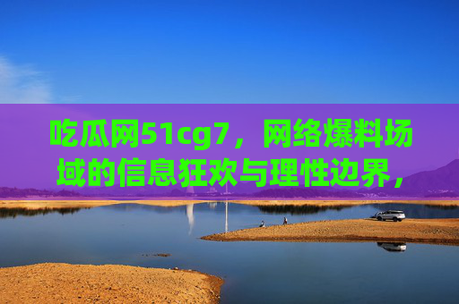 吃瓜网51cg7，网络爆料场域的信息狂欢与理性边界，吃瓜网51cg7，网络爆料场域的信息狂欢与理性边界