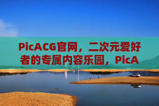 PicACG官网，二次元爱好者的专属内容乐园，PicACG官网，二次元爱好者的专属内容乐园