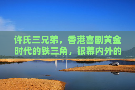 许氏三兄弟，香港喜剧黄金时代的铁三角，银幕内外的手足传奇，许氏三兄弟，香港喜剧黄金时代的铁三角手足传奇