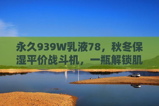 永久939W乳液78，秋冬保湿平价战斗机，一瓶解锁肌肤水润力，永久939W乳液，秋冬保湿平价战斗机，一瓶解锁肌肤水润力