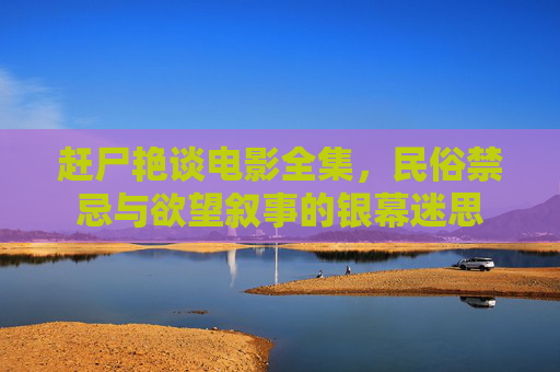 赶尸艳谈电影全集，民俗禁忌与欲望叙事的银幕迷思