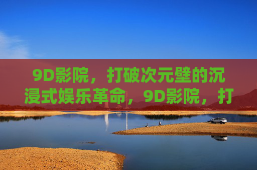 9D影院，打破次元壁的沉浸式娱乐革命，9D影院，打破次元壁的沉浸式娱乐革命