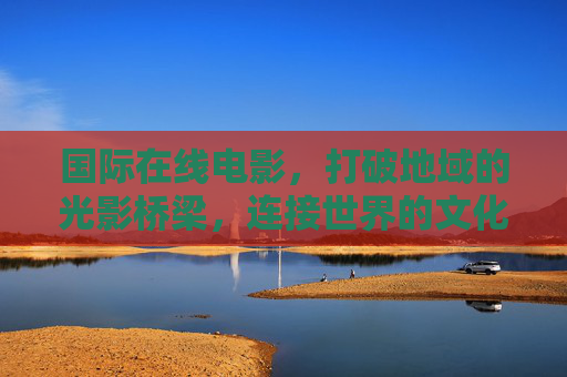 国际在线电影，打破地域的光影桥梁，连接世界的文化纽带，国际在线电影，连接世界的光影桥梁