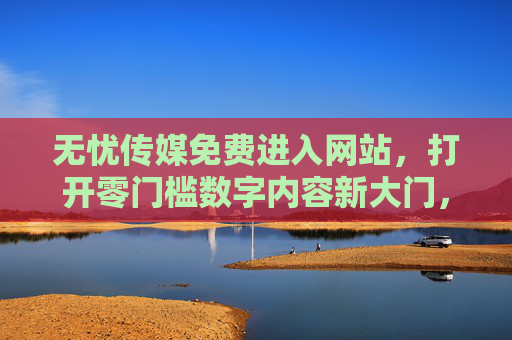 无忧传媒免费进入网站，打开零门槛数字内容新大门，让优质触手可及，无忧传媒免费零门槛，数字优质内容触手可及