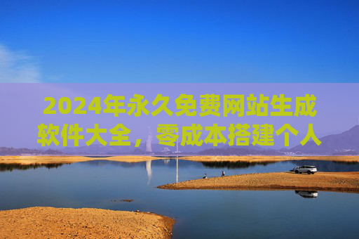 2024年永久免费网站生成软件大全，零成本搭建个人/企业网站工具推荐，2024年永久免费网站生成软件，零成本搭建个人/企业网站工具