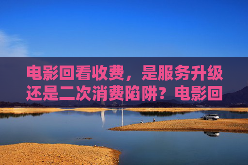 电影回看收费，是服务升级还是二次消费陷阱？电影回看收费，是服务升级还是二次消费陷阱？