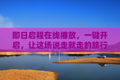 即日启程在线播放,一键开启,让这场说走就走的旅行触手可及,即日启程,一键开启,说走就走的旅行触手可及 即日启程在线播放,一键开启,让这场说走就走的旅行触手可及,即日启程,一键开启,说走就走的旅行触手可及