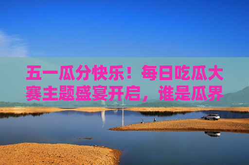 五一瓜分快乐！每日吃瓜大赛主题盛宴开启，谁是瓜界顶流？五一吃瓜盛宴开启，谁是瓜界顶流？