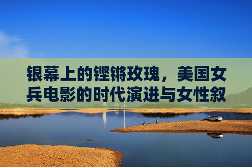 银幕上的铿锵玫瑰,美国女兵电影的时代演进与女性叙事 银幕上的铿锵玫瑰,美国女兵电影的时代演进与女性叙事