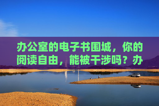办公室的电子书围城,你的阅读自由,能被干涉吗?办公室电子书围城,你的阅读自由,能被干涉吗? 办公室的电子书围城,你的阅读自由,能被干涉吗?办公室电子书围城,你的阅读自由,能被干涉吗?