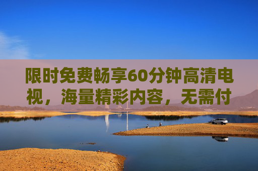 限时免费畅享60分钟高清电视,海量精彩内容,无需付费! 限时免费畅享60分钟高清电视,海量精彩内容,无需付费!