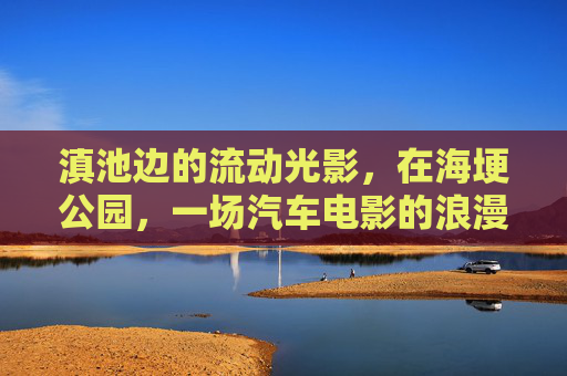 滇池边的流动光影，在海埂公园，一场汽车电影的浪漫夜话