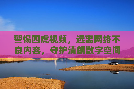 警惕四虎视频，远离网络不良内容，守护清朗数字空间，警惕四虎视频，守护清朗数字空间
