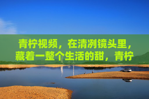 青柠视频,在清冽镜头里,藏着一整个生活的甜,青柠镜头酿生活甜 青柠视频,在清冽镜头里,藏着一整个生活的甜,青柠镜头酿生活甜