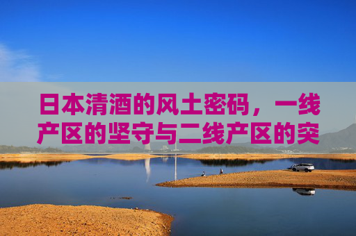 日本清酒的风土密码,一线产区的坚守与二线产区的突破 日本清酒的风土密码,一线产区的坚守与二线产区的突破
