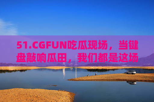 51.CGFUN吃瓜现场,当键盘敲响瓜田,我们都是这场狂欢的吃瓜群众,CGFUN吃瓜现场,键盘敲响的狂欢 51.CGFUN吃瓜现场,当键盘敲响瓜田,我们都是这场狂欢的吃瓜群众,CGFUN吃瓜现场,键盘敲响的狂欢