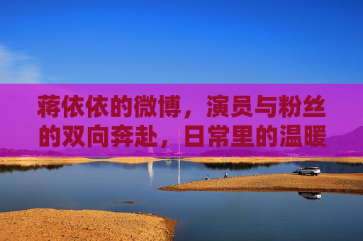 蒋依依的微博,演员与粉丝的双向奔赴,日常里的温暖与力量,蒋依依微博,双向奔赴的日常温暖与力量 蒋依依的微博,演员与粉丝的双向奔赴,日常里的温暖与力量,蒋依依微博,双向奔赴的日常温暖与力量