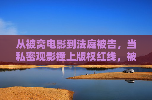 从被窝电影到法庭被告,当私密观影撞上版权红线,被窝电影撞版权红线,观影者成被告 从被窝电影到法庭被告,当私密观影撞上版权红线,被窝电影撞版权红线,观影者成被告