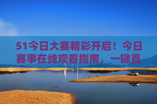 51今日大赛精彩开启!今日赛事在线观看指南,一键直达赛场激情 51今日大赛精彩开启!今日赛事在线观看指南,一键直达赛场激情