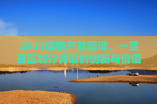 2023国精产品图谱，一至四区划分背后的创新与价值，2023国精产品图谱，一至四区划分的创新与价值