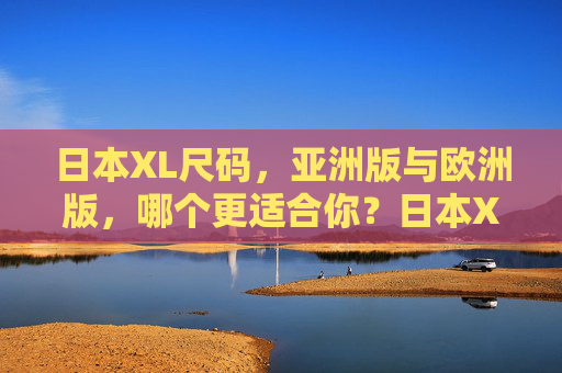 日本XL尺码,亚洲版与欧洲版,哪个更适合你?日本XL尺码,亚洲版vs欧洲版,哪个更适合你? 日本XL尺码,亚洲版与欧洲版,哪个更适合你?日本XL尺码,亚洲版vs欧洲版,哪个更适合你?