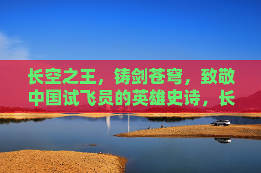 长空之王,铸剑苍穹,致敬中国试飞员的英雄史诗,长空铸剑,中国试飞员的英雄史诗 长空之王,铸剑苍穹,致敬中国试飞员的英雄史诗,长空铸剑,中国试飞员的英雄史诗