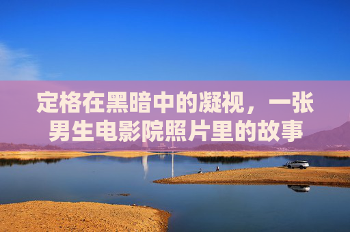 定格在黑暗中的凝视,一张男生电影院照片里的故事 定格在黑暗中的凝视,一张男生电影院照片里的故事