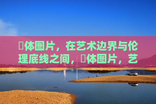 祼体图片，在艺术边界与伦理底线之间，祼体图片，艺术边界与伦理底线的思辨