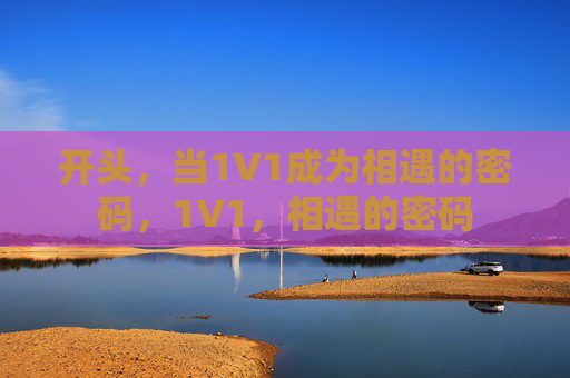 开头,当1V1成为相遇的密码,1V1,相遇的密码 开头,当1V1成为相遇的密码,1V1,相遇的密码
